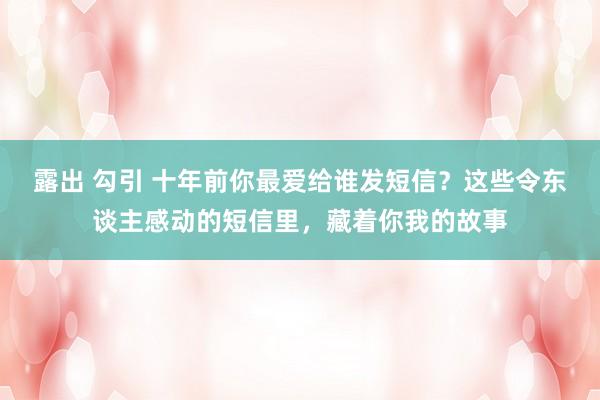 露出 勾引 十年前你最爱给谁发短信？这些令东谈主感动的短信里，藏着你我的故事