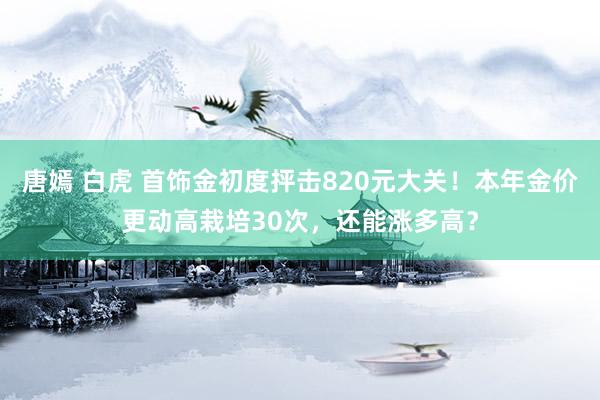 唐嫣 白虎 首饰金初度抨击820元大关！本年金价更动高栽培30次，还能涨多高？