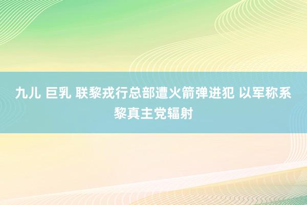 九儿 巨乳 联黎戎行总部遭火箭弹进犯 以军称系黎真主党辐射