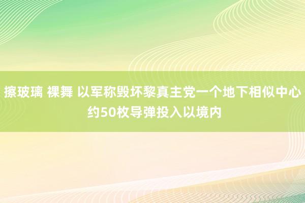 擦玻璃 裸舞 以军称毁坏黎真主党一个地下相似中心 约50枚导弹投入以境内