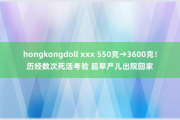 hongkongdoll xxx 550克→3600克！历经数次死活考验 超早产儿出院回家