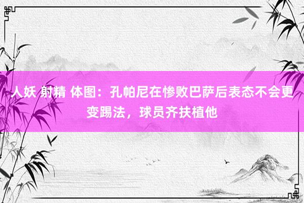 人妖 射精 体图：孔帕尼在惨败巴萨后表态不会更变踢法，球员齐扶植他