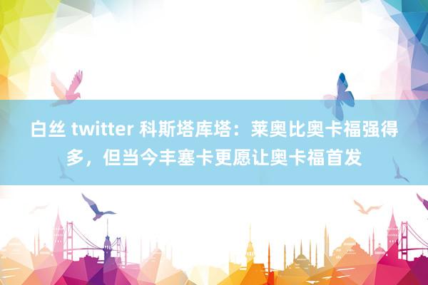 白丝 twitter 科斯塔库塔：莱奥比奥卡福强得多，但当今丰塞卡更愿让奥卡福首发