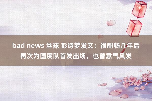 bad news 丝袜 彭诗梦发文：很酣畅几年后再次为国度队首发出场，也曾意气风发