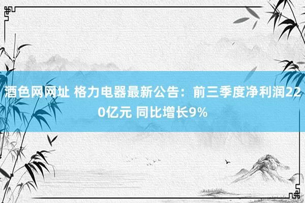 酒色网网址 格力电器最新公告：前三季度净利润220亿元 同比增长9%