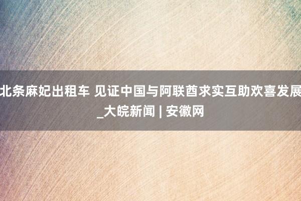 北条麻妃出租车 见证中国与阿联酋求实互助欢喜发展_大皖新闻 | 安徽网