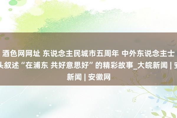 酒色网网址 东说念主民城市五周年 中外东说念主士用镜头叙述“在浦东 共好意思好”的精彩故事_大皖新闻 | 安徽网