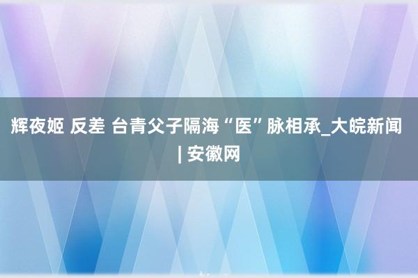 辉夜姬 反差 台青父子隔海“医”脉相承_大皖新闻 | 安徽网