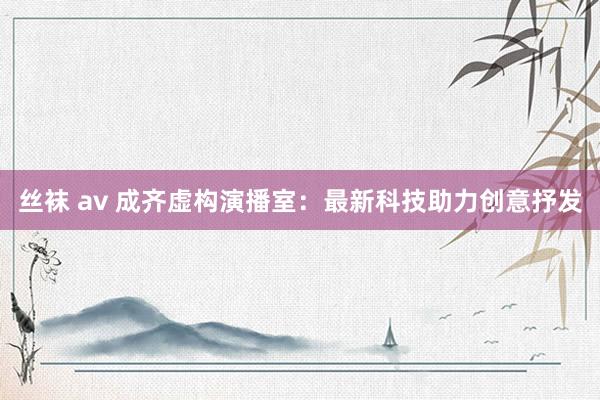 丝袜 av 成齐虚构演播室：最新科技助力创意抒发