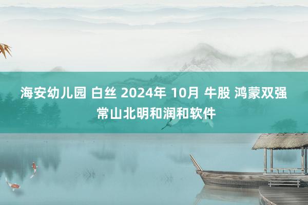 海安幼儿园 白丝 2024年 10月 牛股 鸿蒙双强 常山北明和润和软件