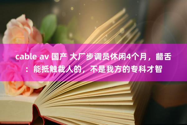 cable av 国产 大厂步调员休闲4个月，齰舌：能抵触裁人的，不是我方的专科才智