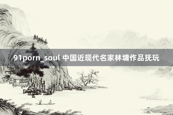 91porn_soul 中国近现代名家林墉作品抚玩