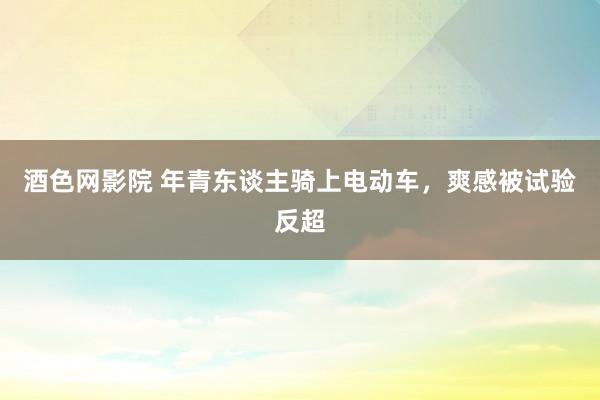 酒色网影院 年青东谈主骑上电动车，爽感被试验反超