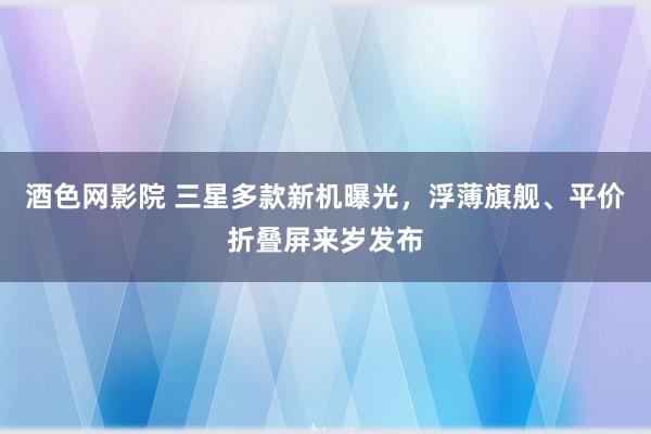 酒色网影院 三星多款新机曝光，浮薄旗舰、平价折叠屏来岁发布