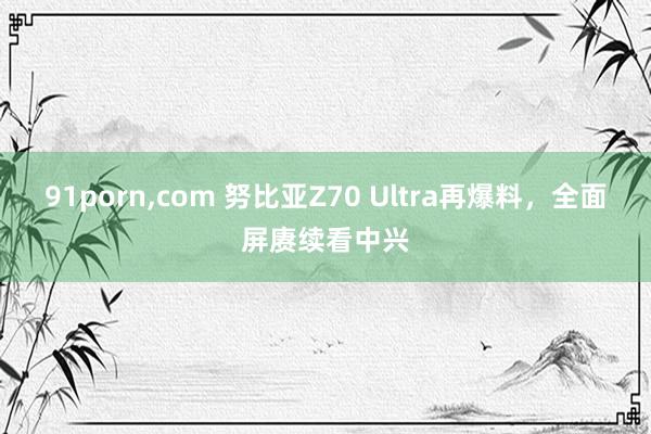 91porn，com 努比亚Z70 Ultra再爆料，全面屏赓续看中兴