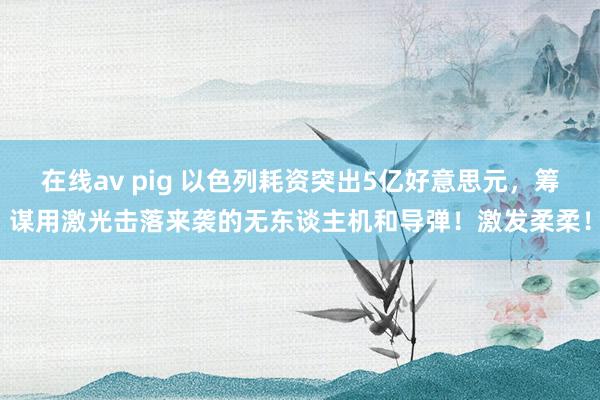 在线av pig 以色列耗资突出5亿好意思元，筹谋用激光击落来袭的无东谈主机和导弹！激发柔柔！