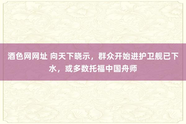 酒色网网址 向天下晓示，群众开始进护卫舰已下水，或多数托福中国舟师