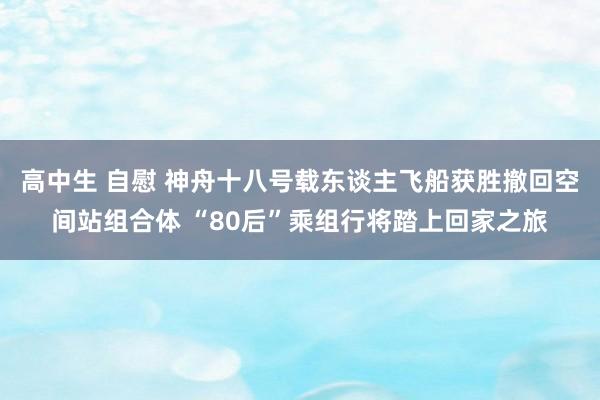 高中生 自慰 神舟十八号载东谈主飞船获胜撤回空间站组合体 “80后”乘组行将踏上回家之旅