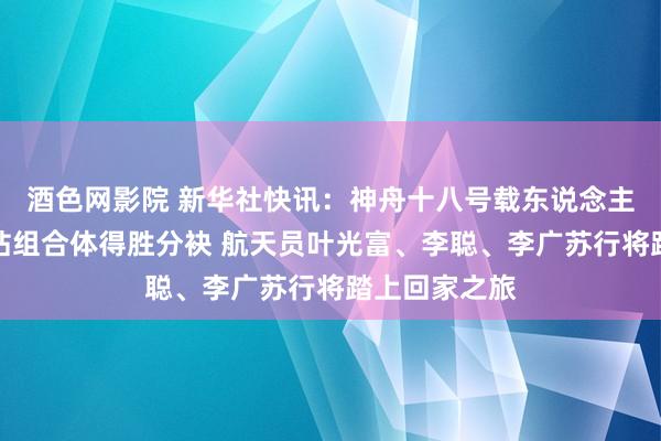 酒色网影院 新华社快讯：神舟十八号载东说念主飞船与空间站组合体得胜分袂 航天员叶光富、李聪、李广苏行将踏上回家之旅