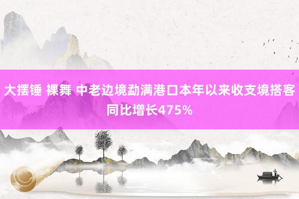 大摆锤 裸舞 中老边境勐满港口本年以来收支境搭客同比增长475%