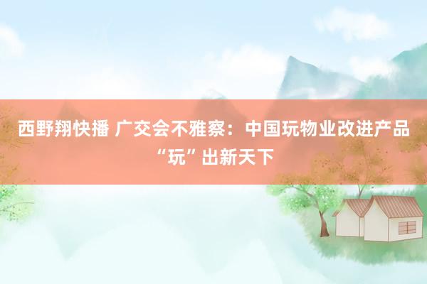 西野翔快播 广交会不雅察：中国玩物业改进产品“玩”出新天下