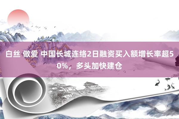 白丝 做爱 中国长城连络2日融资买入额增长率超50%，多头加快建仓