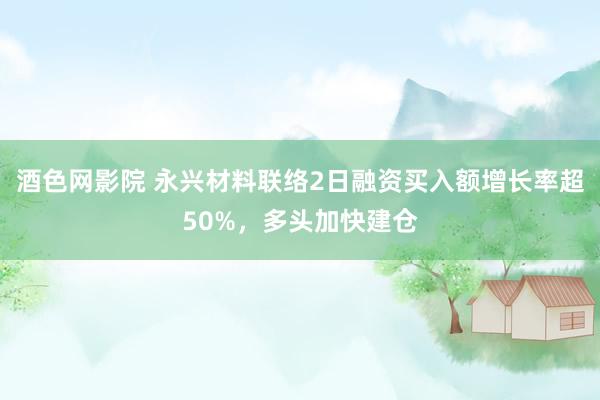 酒色网影院 永兴材料联络2日融资买入额增长率超50%，多头加快建仓