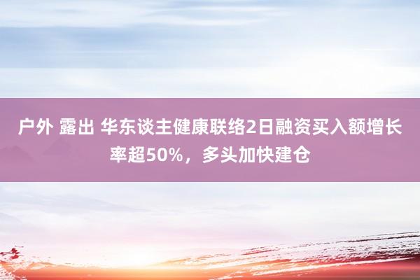 户外 露出 华东谈主健康联络2日融资买入额增长率超50%，多头加快建仓