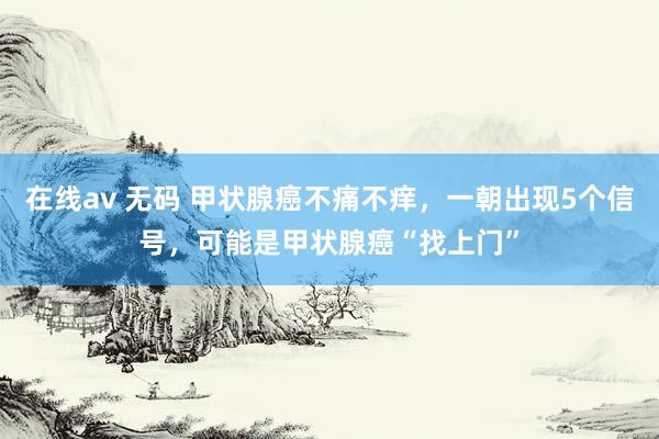 在线av 无码 甲状腺癌不痛不痒，一朝出现5个信号，可能是甲状腺癌“找上门”