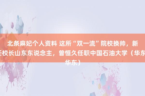 北条麻妃个人资料 这所“双一流”院校换帅，新任校长山东东说念主，曾恒久任职中国石油大学（华东）