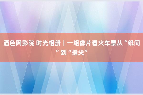 酒色网影院 时光相册｜一组像片看火车票从“纸间”到“指尖”