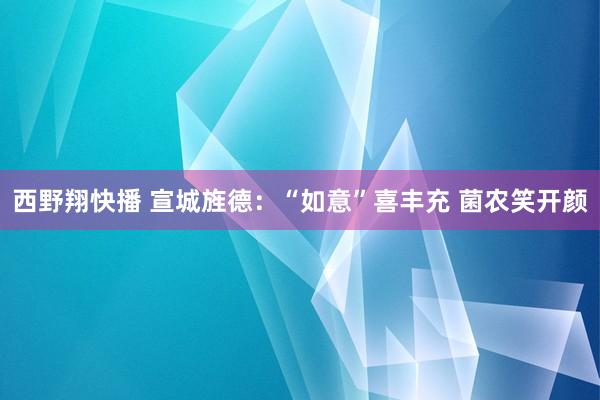 西野翔快播 宣城旌德：“如意”喜丰充 菌农笑开颜