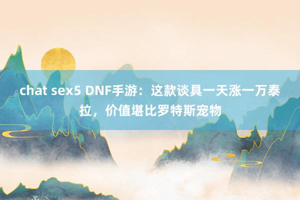 chat sex5 DNF手游：这款谈具一天涨一万泰拉，价值堪比罗特斯宠物