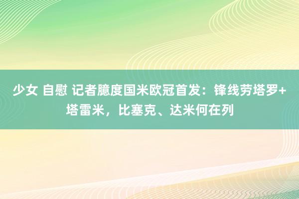 少女 自慰 记者臆度国米欧冠首发：锋线劳塔罗+塔雷米，比塞克、达米何在列