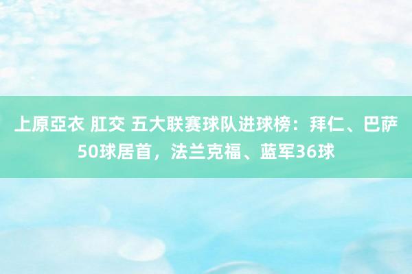 上原亞衣 肛交 五大联赛球队进球榜：拜仁、巴萨50球居首，法兰克福、蓝军36球