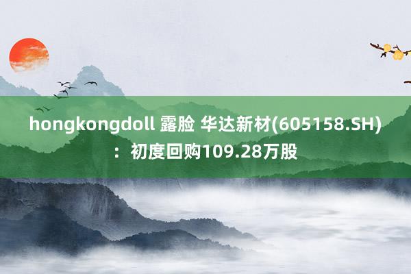 hongkongdoll 露脸 华达新材(605158.SH)：初度回购109.28万股