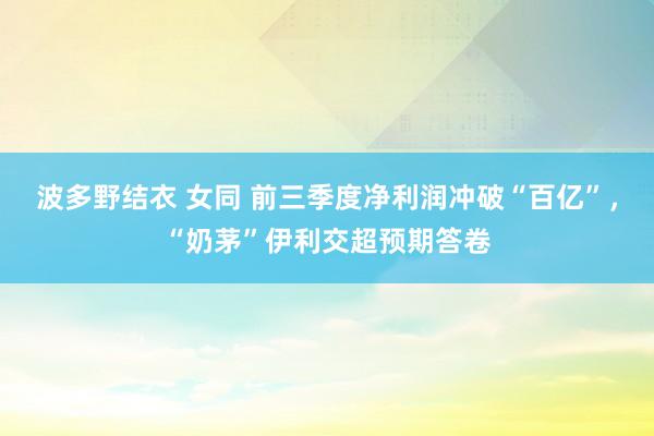 波多野结衣 女同 前三季度净利润冲破“百亿”，“奶茅”伊利交超预期答卷