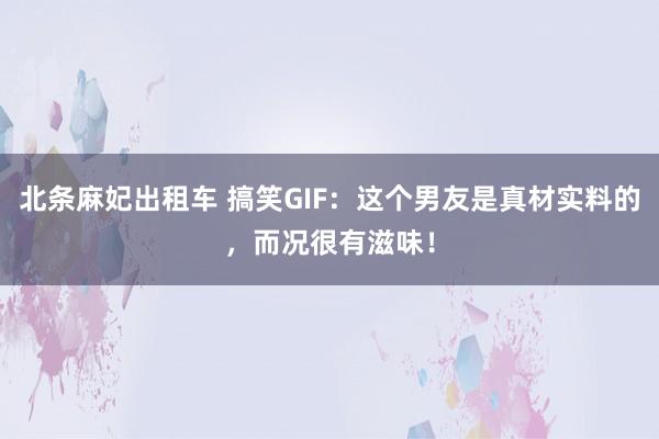 北条麻妃出租车 搞笑GIF：这个男友是真材实料的，而况很有滋味！