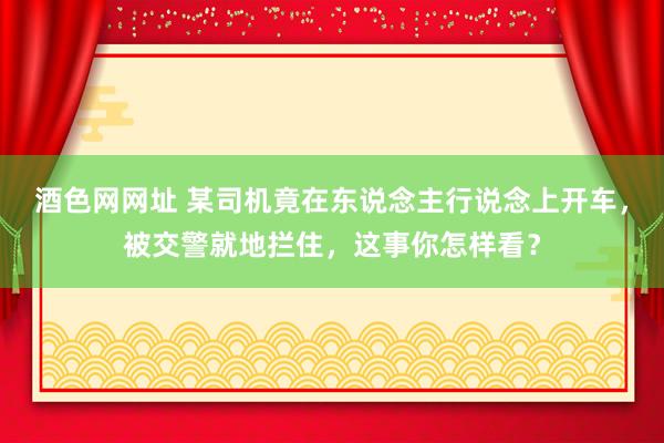 酒色网网址 某司机竟在东说念主行说念上开车，被交警就地拦住，这事你怎样看？