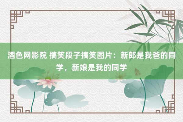 酒色网影院 搞笑段子搞笑图片：新郎是我爸的同学，新娘是我的同学