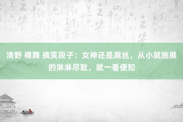 清野 裸舞 搞笑段子：女神还是屌丝，从小就施展的淋淋尽致，就一看便知