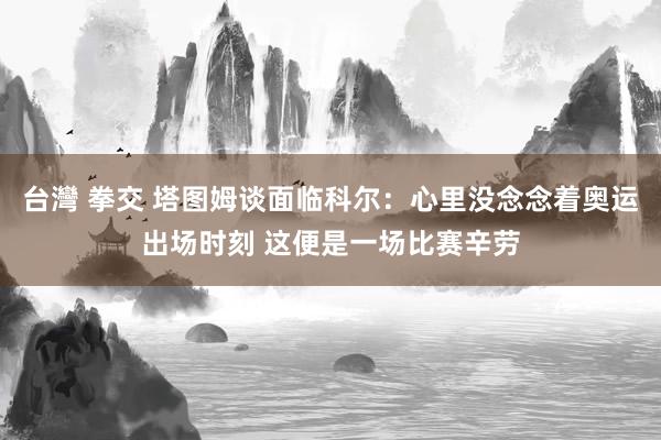 台灣 拳交 塔图姆谈面临科尔：心里没念念着奥运出场时刻 这便是一场比赛辛劳