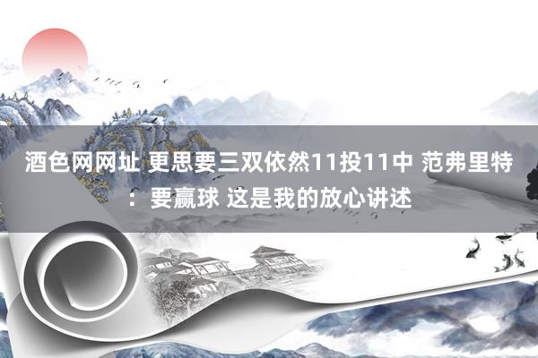 酒色网网址 更思要三双依然11投11中 范弗里特：要赢球 这是我的放心讲述