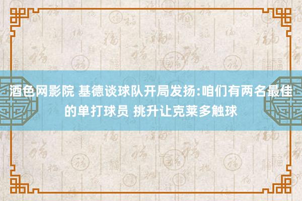 酒色网影院 基德谈球队开局发扬:咱们有两名最佳的单打球员 挑升让克莱多触球