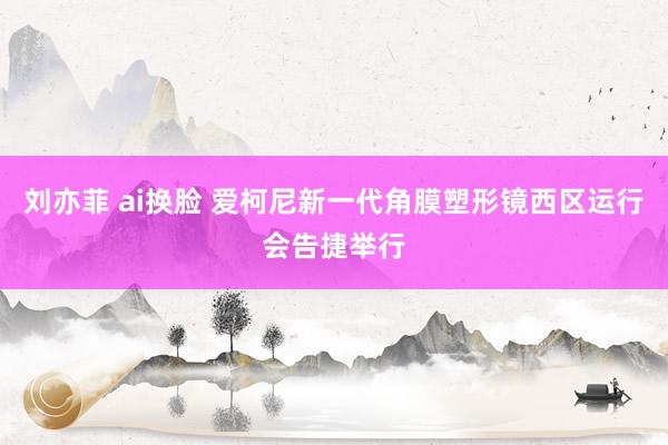 刘亦菲 ai换脸 爱柯尼新一代角膜塑形镜西区运行会告捷举行