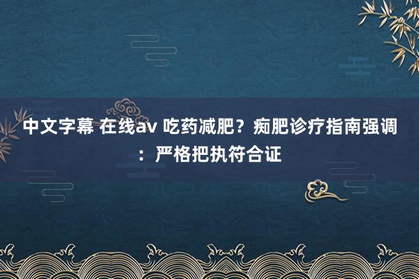 中文字幕 在线av 吃药减肥？痴肥诊疗指南强调：严格把执符合证