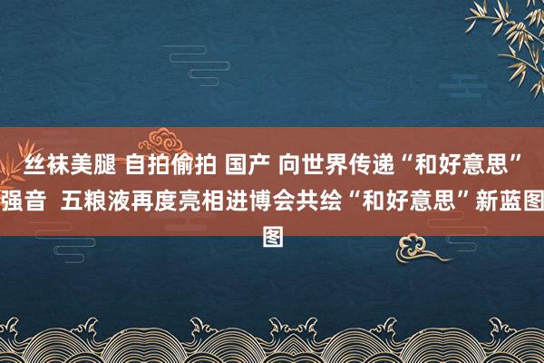 丝袜美腿 自拍偷拍 国产 向世界传递“和好意思”强音  五粮液再度亮相进博会共绘“和好意思”新蓝图