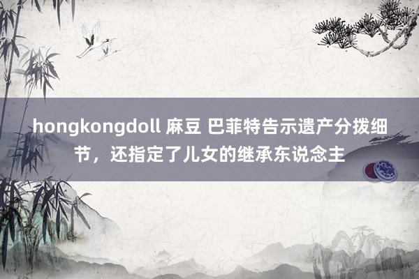 hongkongdoll 麻豆 巴菲特告示遗产分拨细节，还指定了儿女的继承东说念主