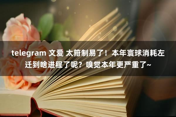 telegram 文爱 太箝制易了！本年寰球消耗左迁到啥进程了呢？嗅觉本年更严重了~