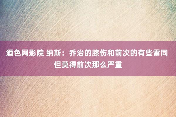 酒色网影院 纳斯：乔治的膝伤和前次的有些雷同 但莫得前次那么严重